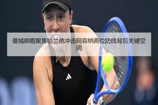 曼城前瞻聚焦哈兰德冲击阿森纳高位防线背后关键空间